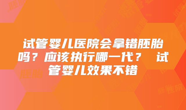 试管婴儿医院会拿错胚胎吗？应该执行哪一代？ 试管婴儿效果不错