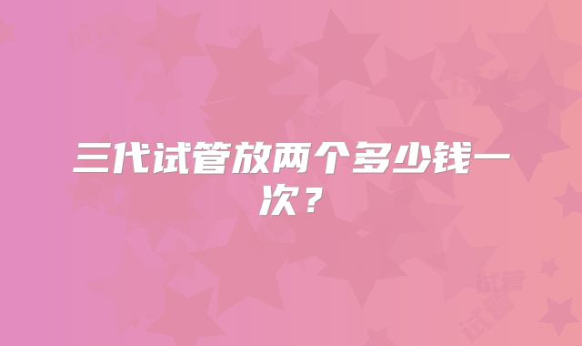 三代试管放两个多少钱一次？