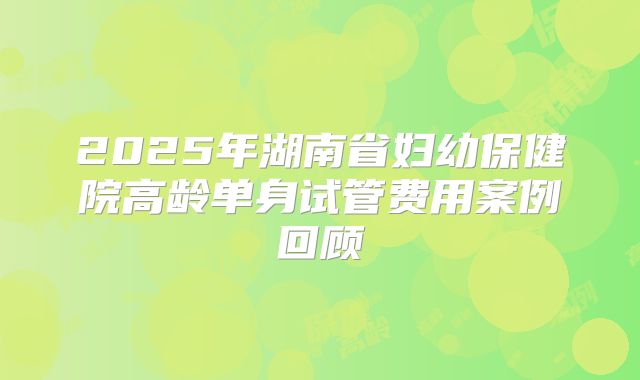 2025年湖南省妇幼保健院高龄单身试管费用案例回顾