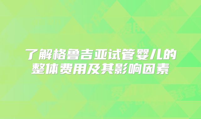了解格鲁吉亚试管婴儿的整体费用及其影响因素