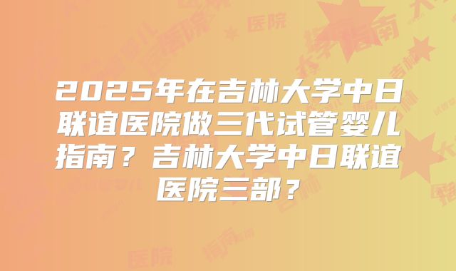 2025年在吉林大学中日联谊医院做三代试管婴儿指南?吉林大学中日联谊医院三部?