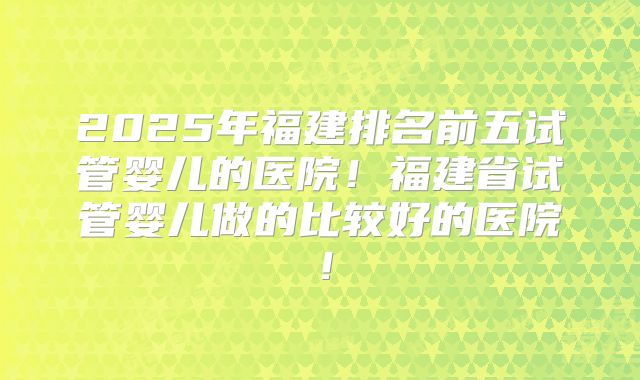 2025年福建排名前五试管婴儿的医院！福建省试管婴儿做的比较好的医院！