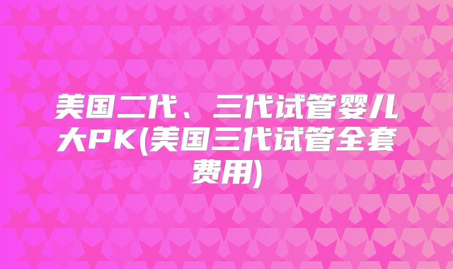 美国二代、三代试管婴儿大PK(美国三代试管全套费用)
