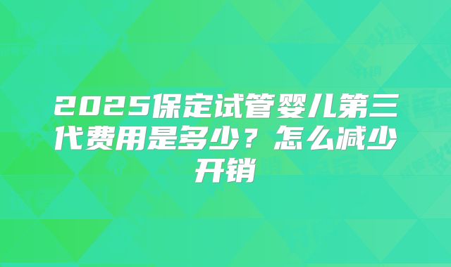 2025保定试管婴儿第三代费用是多少？怎么减少开销