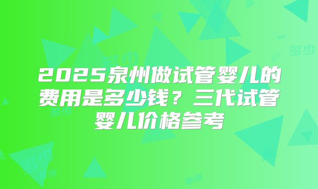 2025泉州做试管婴儿的费用是多少钱？三代试管婴儿价格参考