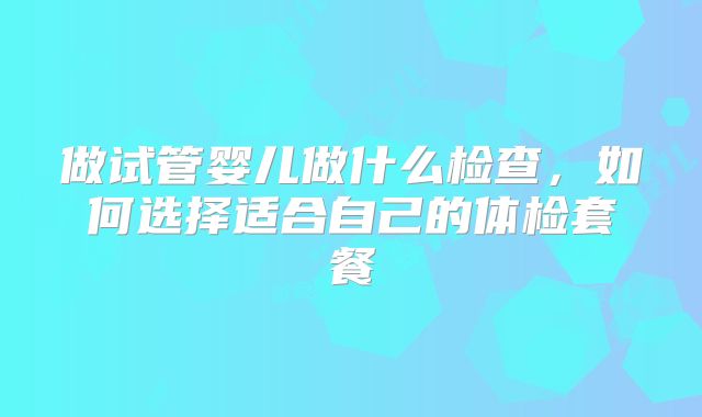 做试管婴儿做什么检查,如何选择适合自己的体检套餐