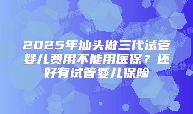 2025年汕头做三代试管婴儿费用不能用医保？还好有试管婴儿保险