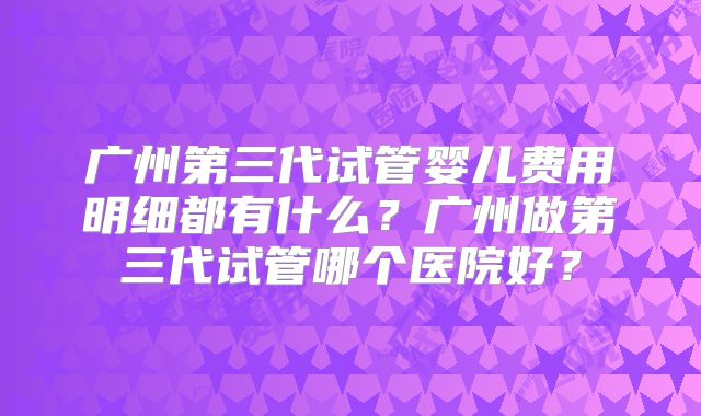 广州第三代试管婴儿费用明细都有什么？广州做第三代试管哪个医院好？