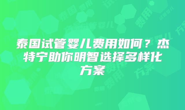 泰国试管婴儿费用如何？杰特宁助你明智选择多样化方案