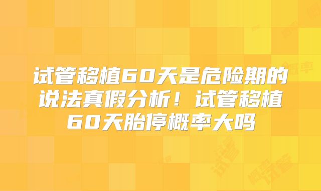 试管移植60天是危险期的说法真假分析！试管移植60天胎停概率大吗