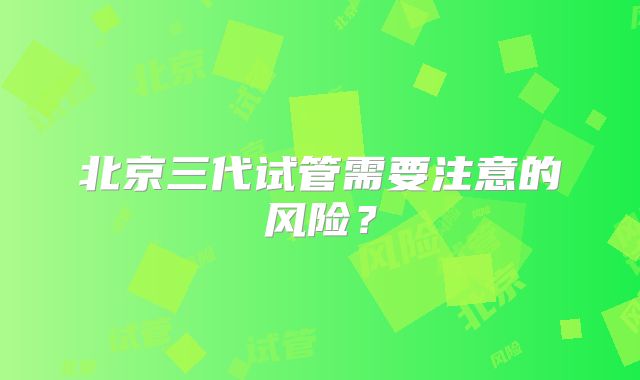 北京三代试管需要注意的风险？
