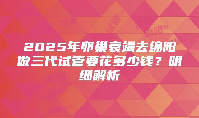 2025年卵巢衰竭去绵阳做三代试管要花多少钱？明细解析