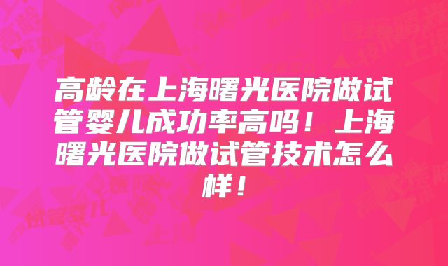 高龄在上海曙光医院做试管婴儿成功率高吗！上海曙光医院做试管技术怎么样！
