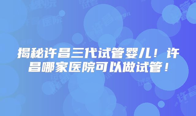 揭秘许昌三代试管婴儿！许昌哪家医院可以做试管！