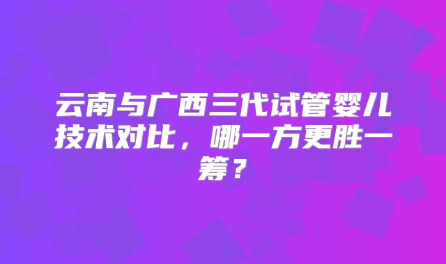 云南与广西三代试管婴儿技术对比，哪一方更胜一筹？