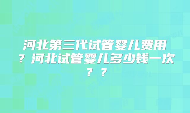 河北第三代试管婴儿费用？河北试管婴儿多少钱一次？？