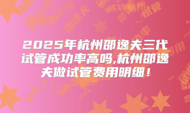 2025年杭州邵逸夫三代试管成功率高吗,杭州邵逸夫做试管费用明细!