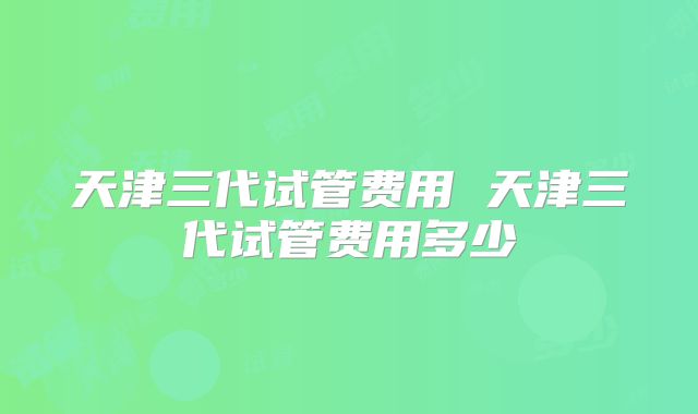 天津三代试管费用 天津三代试管费用多少