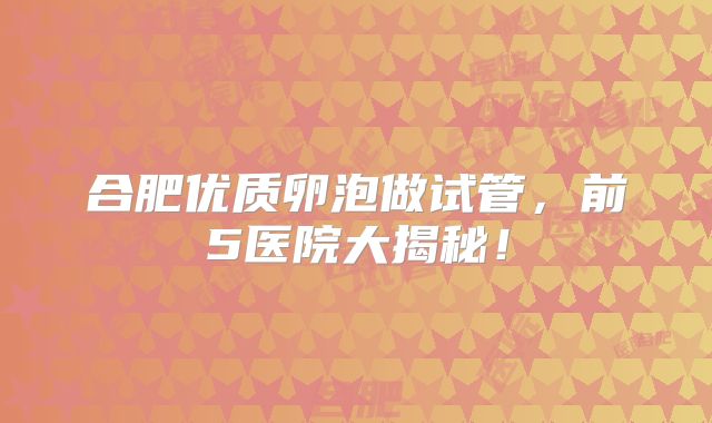 合肥优质卵泡做试管，前5医院大揭秘！
