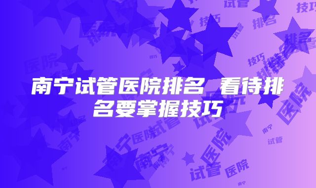 南宁试管医院排名 看待排名要掌握技巧