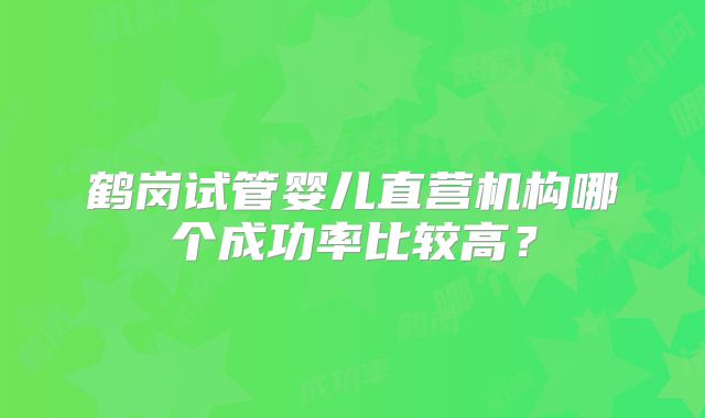 鹤岗试管婴儿直营机构哪个成功率比较高？