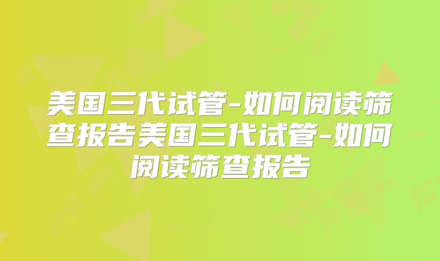 美国三代试管-如何阅读筛查报告美国三代试管-如何阅读筛查报告