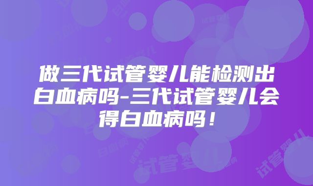 做三代试管婴儿能检测出白血病吗-三代试管婴儿会得白血病吗！