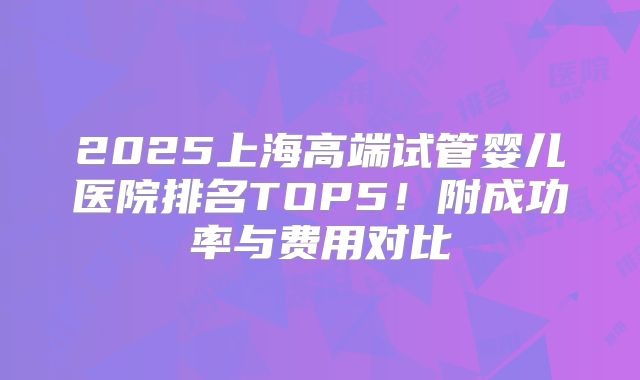2025上海高端试管婴儿医院排名TOP5！附成功率与费用对比