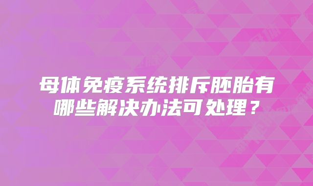 母体免疫系统排斥胚胎有哪些解决办法可处理?