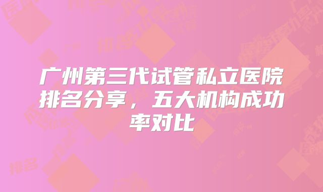 广州第三代试管私立医院排名分享，五大机构成功率对比