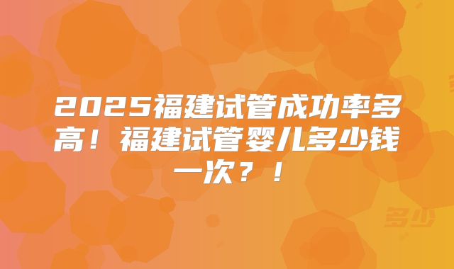 2025福建试管成功率多高!福建试管婴儿多少钱一次?!