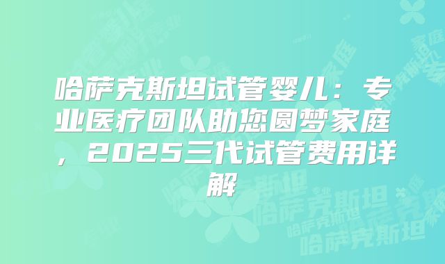 哈萨克斯坦试管婴儿：专业医疗团队助您圆梦家庭，2025三代试管费用详解