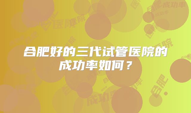 合肥好的三代试管医院的成功率如何？