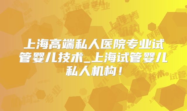 上海高端私人医院专业试管婴儿技术_上海试管婴儿私人机构！