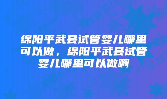 绵阳平武县试管婴儿哪里可以做，绵阳平武县试管婴儿哪里可以做啊