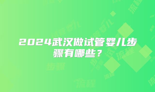 2024武汉做试管婴儿步骤有哪些?