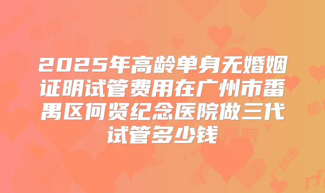2025年高龄单身无婚姻证明试管费用在广州市番禺区何贤纪念医院做三代试管多少钱