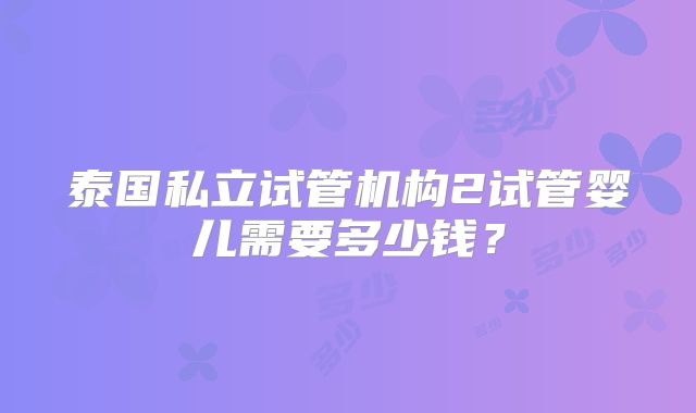 泰国私立试管机构2试管婴儿需要多少钱？