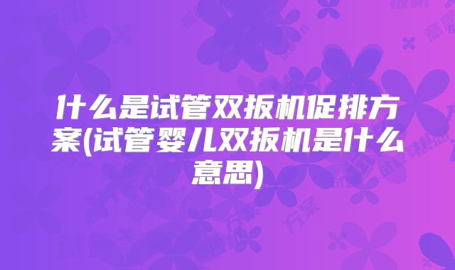 什么是试管双扳机促排方案(试管婴儿双扳机是什么意思)