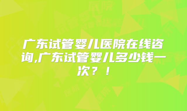 广东试管婴儿医院在线咨询,广东试管婴儿多少钱一次？！