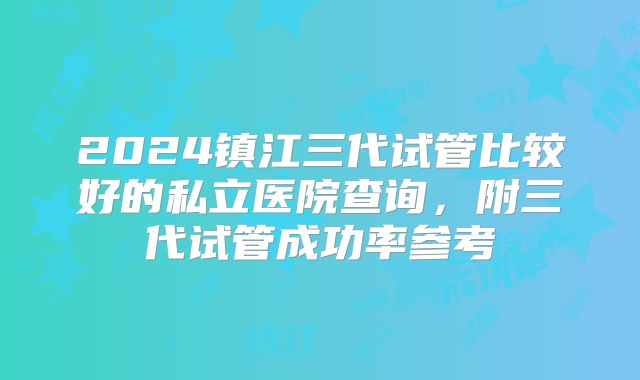 2024镇江三代试管比较好的私立医院查询，附三代试管成功率参考
