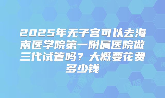2025年无子宫可以去海南医学院第一附属医院做三代试管吗？大概要花费多少钱