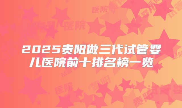 2025贵阳做三代试管婴儿医院前十排名榜一览