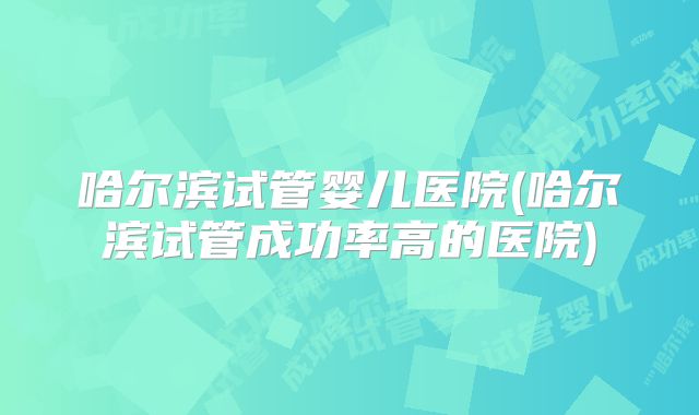 哈尔滨试管婴儿医院(哈尔滨试管成功率高的医院)