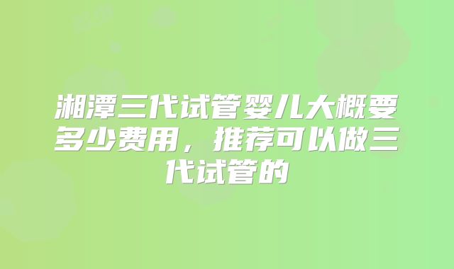 湘潭三代试管婴儿大概要多少费用，推荐可以做三代试管的