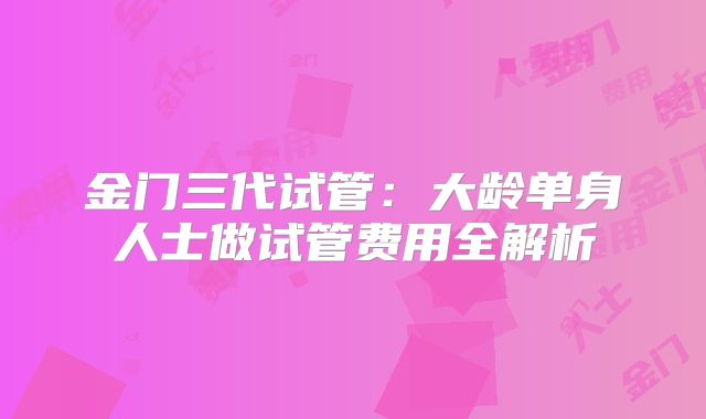 金门三代试管：大龄单身人士做试管费用全解析