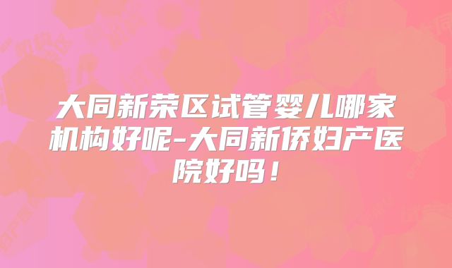 大同新荣区试管婴儿哪家机构好呢-大同新侨妇产医院好吗！