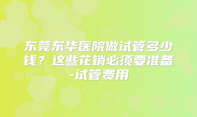 东莞东华医院做试管多少钱？这些花销必须要准备-试管费用
