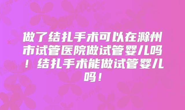 做了结扎手术可以在滁州市试管医院做试管婴儿吗!结扎手术能做试管婴儿吗!