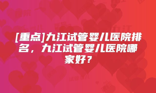 [重点]九江试管婴儿医院排名，九江试管婴儿医院哪家好？